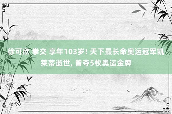 徐可欣 拳交 享年103岁! 天下最长命奥运冠军凯莱蒂逝世， 曾夺5枚奥运金牌