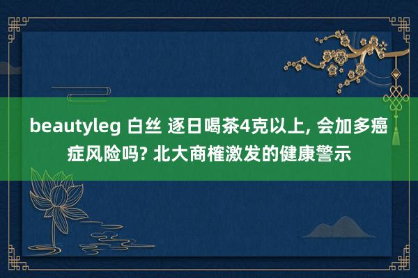 beautyleg 白丝 逐日喝茶4克以上, 会加多癌症风险吗? 北大商榷激发的健康警示