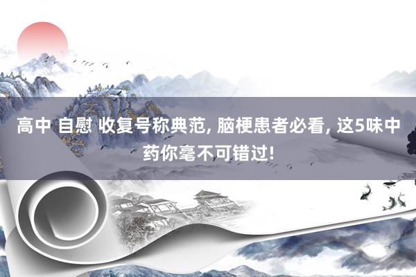 高中 自慰 收复号称典范, 脑梗患者必看, 这5味中药你毫不可错过!