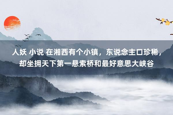 人妖 小说 在湘西有个小镇，东说念主口珍稀，却坐拥天下第一悬索桥和最好意思大峡谷