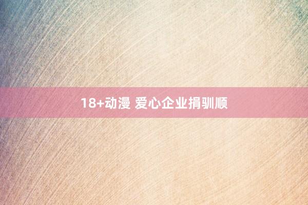18+动漫 爱心企业捐驯顺