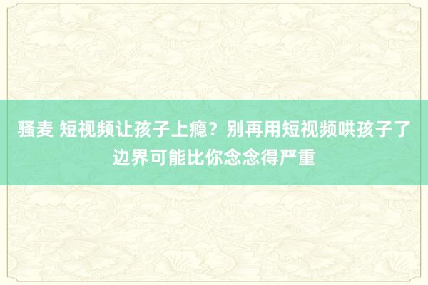 骚麦 短视频让孩子上瘾？别再用短视频哄孩子了边界可能比你念念得严重