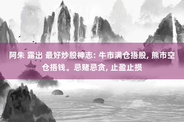 阿朱 露出 最好炒股神志: 牛市满仓捂股, 熊市空仓捂钱。忌赌忌贪, 止盈止损