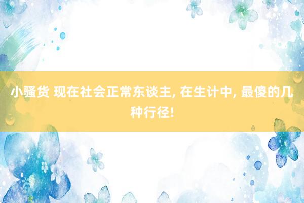 小骚货 现在社会正常东谈主, 在生计中, 最傻的几种行径!