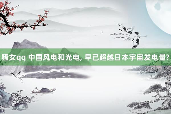 骚女qq 中国风电和光电， 早已超越日本宇宙发电量?
