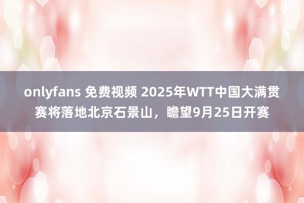 onlyfans 免费视频 2025年WTT中国大满贯赛将落地北京石景山，瞻望9月25日开赛