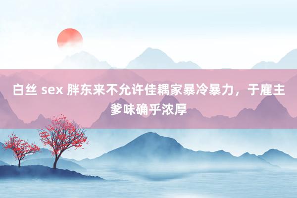 白丝 sex 胖东来不允许佳耦家暴冷暴力，于雇主爹味确乎浓厚