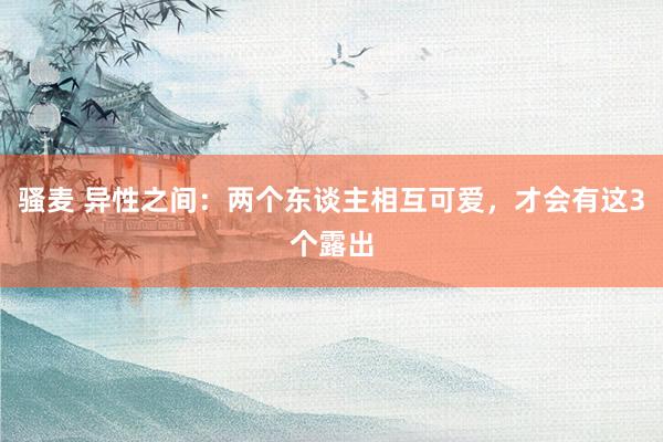 骚麦 异性之间：两个东谈主相互可爱，才会有这3个露出