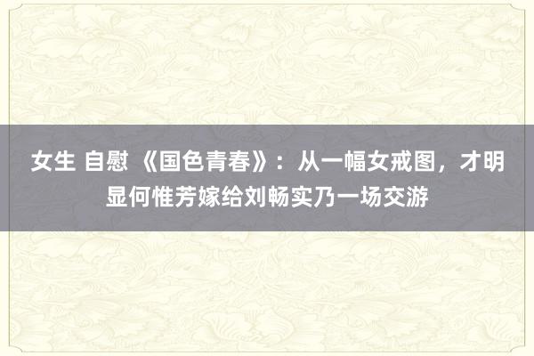 女生 自慰 《国色青春》：从一幅女戒图，才明显何惟芳嫁给刘畅实乃一场交游