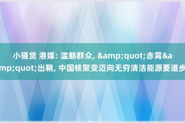 小骚货 港媒: 滥觞群众, &quot;赤霄&quot;出鞘, 中国核聚变迈向无穷清洁能源要道步