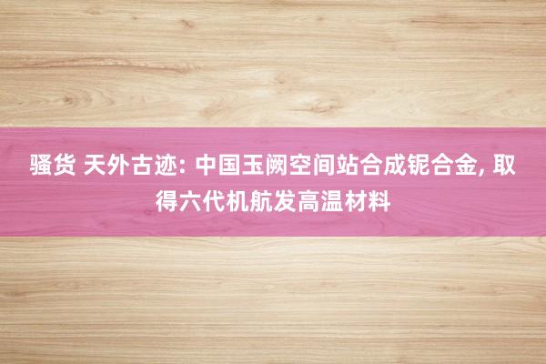 骚货 天外古迹: 中国玉阙空间站合成铌合金, 取得六代机航发高温材料