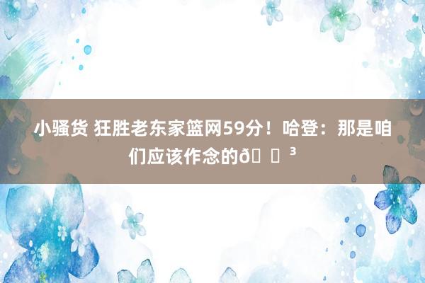 小骚货 狂胜老东家篮网59分！哈登：那是咱们应该作念的😳