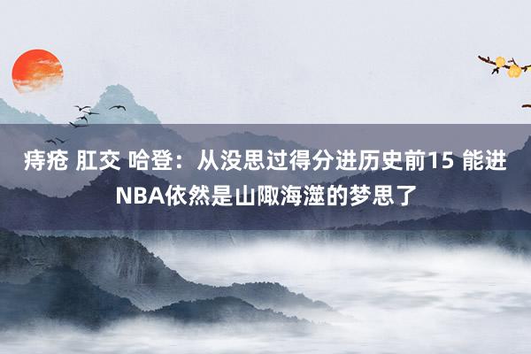 痔疮 肛交 哈登：从没思过得分进历史前15 能进NBA依然是山陬海澨的梦思了