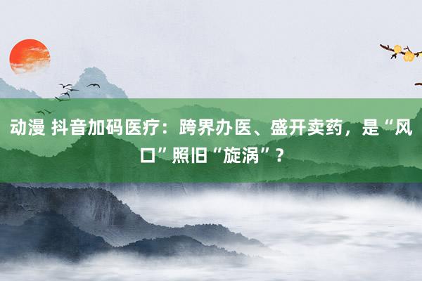 动漫 抖音加码医疗：跨界办医、盛开卖药，是“风口”照旧“旋涡”？