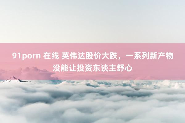 91porn 在线 英伟达股价大跌，一系列新产物没能让投资东谈主舒心