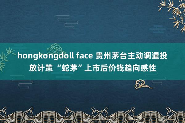 hongkongdoll face 贵州茅台主动调遣投放计策 “蛇茅”上市后价钱趋向感性