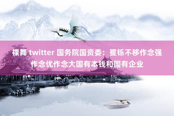 裸舞 twitter 国务院国资委：矍铄不移作念强作念优作念大国有本钱和国有企业