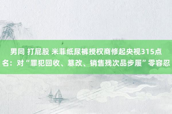 男同 打屁股 米菲纸尿裤授权商修起央视315点名：对“罪犯回收、篡改、销售残次品步履”零容忍