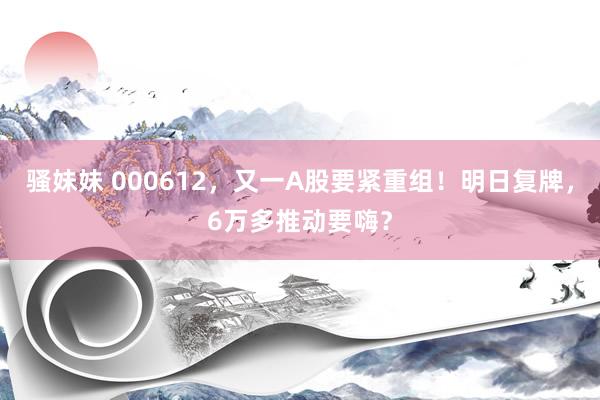 骚妹妹 000612，又一A股要紧重组！明日复牌，6万多推动要嗨？