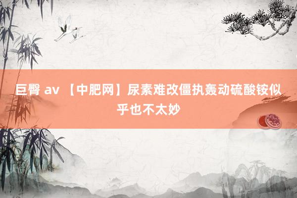 巨臀 av 【中肥网】尿素难改僵执轰动　硫酸铵似乎也不太妙