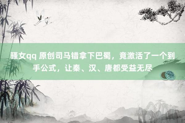 骚女qq 原创司马错拿下巴蜀，竟激活了一个到手公式，让秦、汉、唐都受益无尽