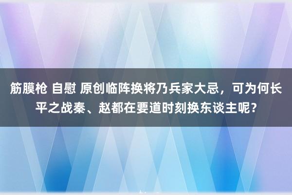 筋膜枪 自慰 原创临阵换将乃兵家大忌，可为何长平之战秦、赵都在要道时刻换东谈主呢？