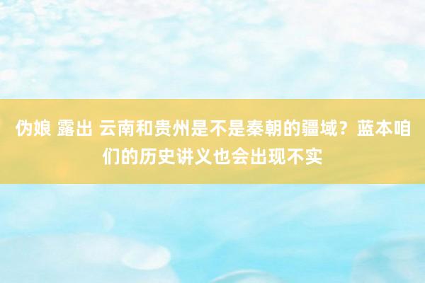 伪娘 露出 云南和贵州是不是秦朝的疆域？蓝本咱们的历史讲义也会出现不实