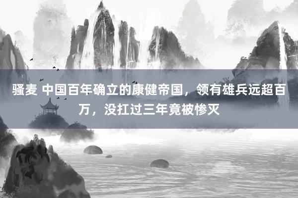 骚麦 中国百年确立的康健帝国，领有雄兵远超百万，没扛过三年竟被惨灭
