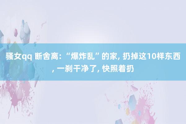 骚女qq 断舍离: “爆炸乱”的家， 扔掉这10样东西， 一刹干净了， 快照着扔