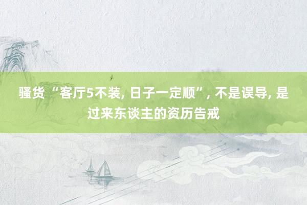 骚货 “客厅5不装, 日子一定顺”, 不是误导, 是过来东谈主的资历告戒