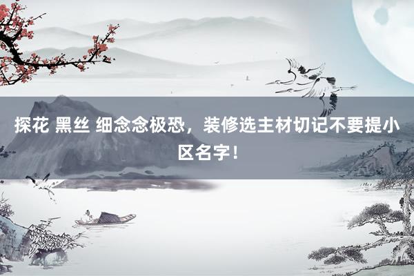 探花 黑丝 细念念极恐，装修选主材切记不要提小区名字！