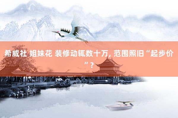 希威社 姐妹花 装修动辄数十万, 范围照旧“起步价”?