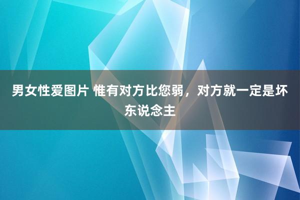 男女性爱图片 惟有对方比您弱，对方就一定是坏东说念主