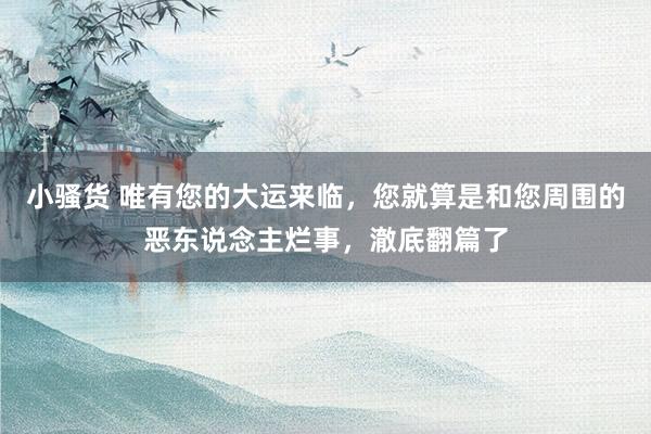 小骚货 唯有您的大运来临，您就算是和您周围的恶东说念主烂事，澈底翻篇了