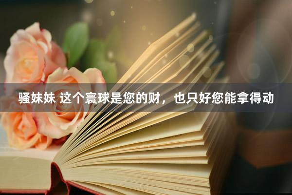 骚妹妹 这个寰球是您的财，也只好您能拿得动