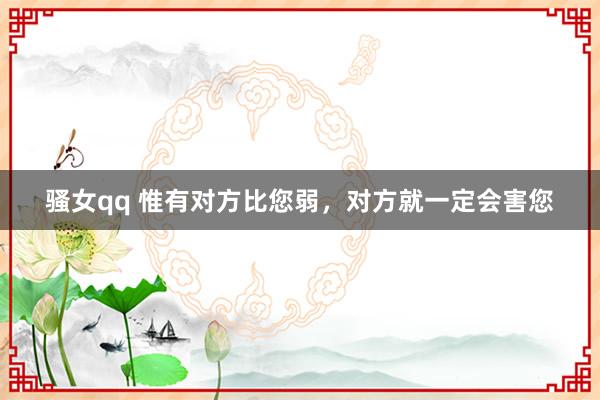 骚女qq 惟有对方比您弱，对方就一定会害您