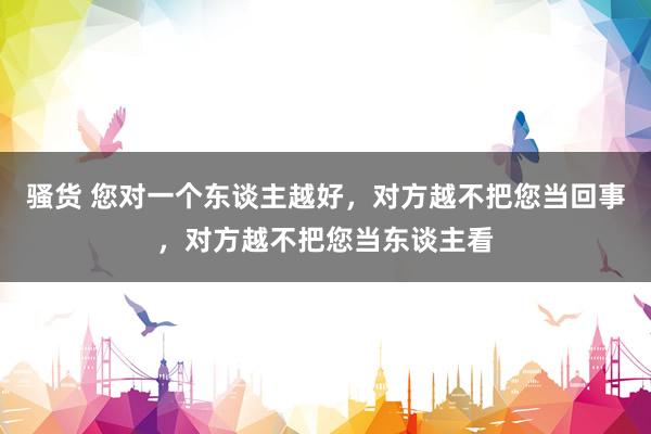 骚货 您对一个东谈主越好，对方越不把您当回事，对方越不把您当东谈主看