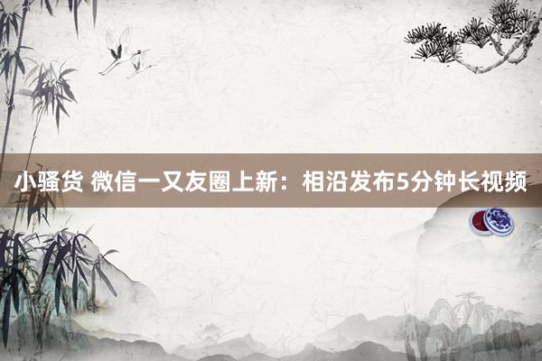 小骚货 微信一又友圈上新：相沿发布5分钟长视频