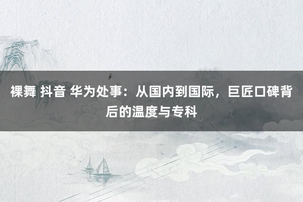 裸舞 抖音 华为处事：从国内到国际，巨匠口碑背后的温度与专科