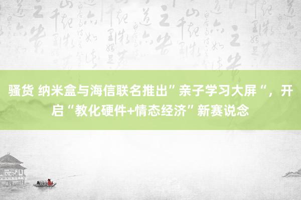 骚货 纳米盒与海信联名推出”亲子学习大屏“，开启“教化硬件+情态经济”新赛说念