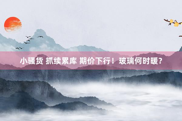 小骚货 抓续累库 期价下行！玻璃何时暖？