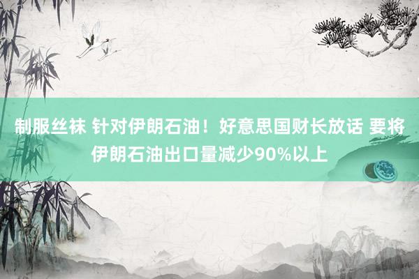 制服丝袜 针对伊朗石油！好意思国财长放话 要将伊朗石油出口量减少90%以上