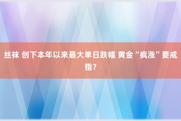 丝袜 创下本年以来最大单日跌幅 黄金“疯涨”要戒指？
