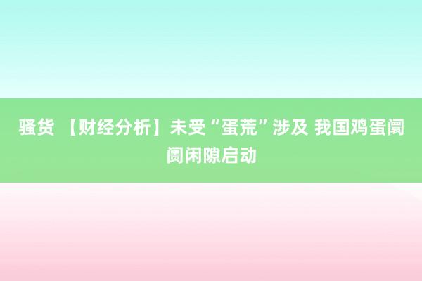 骚货 【财经分析】未受“蛋荒”涉及 我国鸡蛋阛阓闲隙启动