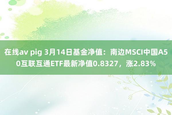 在线av pig 3月14日基金净值：南边MSCI中国A50互联互通ETF最新净值0.8327，涨2.83%