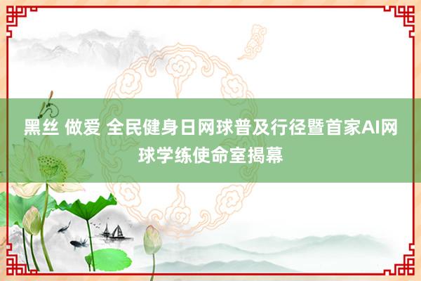 黑丝 做爱 全民健身日网球普及行径暨首家AI网球学练使命室揭幕