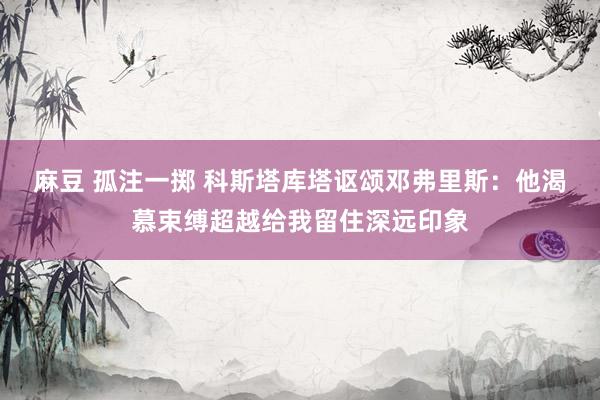 麻豆 孤注一掷 科斯塔库塔讴颂邓弗里斯：他渴慕束缚超越给我留住深远印象