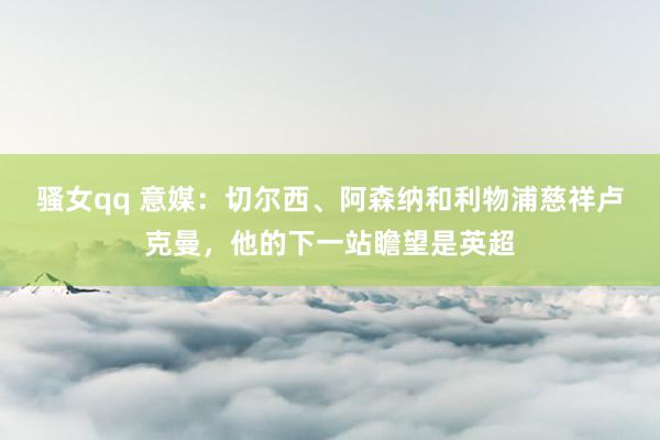 骚女qq 意媒：切尔西、阿森纳和利物浦慈祥卢克曼，他的下一站瞻望是英超