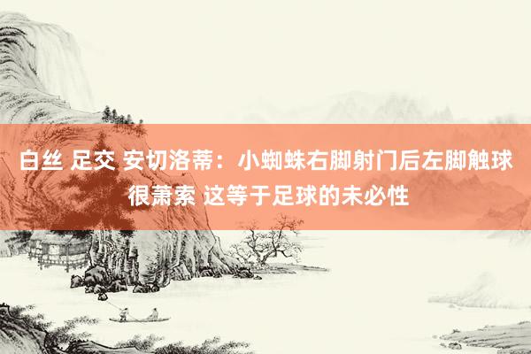 白丝 足交 安切洛蒂：小蜘蛛右脚射门后左脚触球 很萧索 这等于足球的未必性