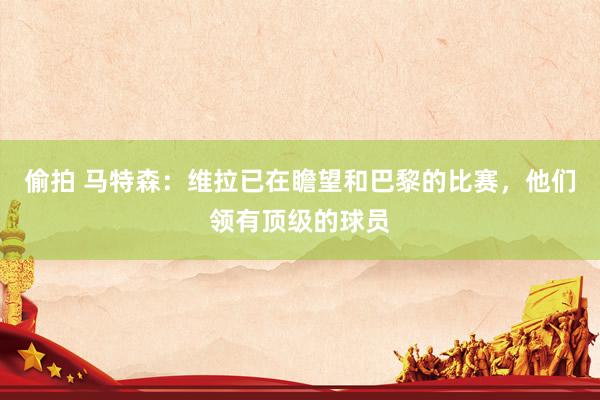 偷拍 马特森：维拉已在瞻望和巴黎的比赛，他们领有顶级的球员